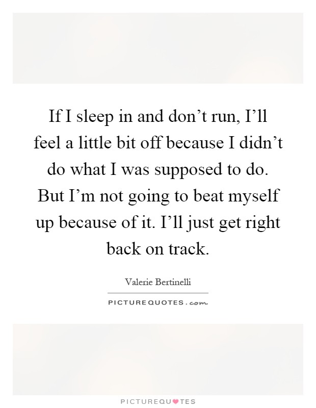 If I sleep in and don't run, I'll feel a little bit off because I didn't do what I was supposed to do. But I'm not going to beat myself up because of it. I'll just get right back on track Picture Quote #1