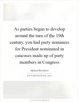 As parties began to develop around the turn of the 19th century, you had party nominees for President nominated in caucuses made up of party members in Congress Picture Quote #1