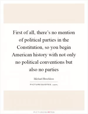 First of all, there’s no mention of political parties in the Constitution, so you begin American history with not only no political conventions but also no parties Picture Quote #1