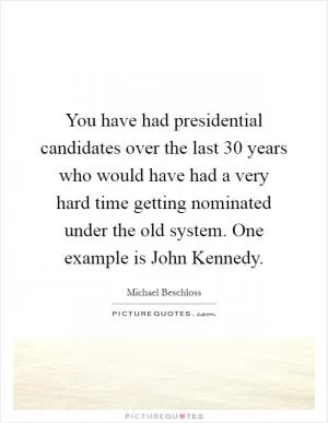 You have had presidential candidates over the last 30 years who would have had a very hard time getting nominated under the old system. One example is John Kennedy Picture Quote #1