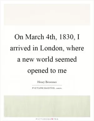 On March 4th, 1830, I arrived in London, where a new world seemed opened to me Picture Quote #1
