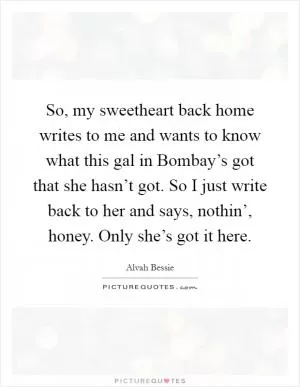 So, my sweetheart back home writes to me and wants to know what this gal in Bombay’s got that she hasn’t got. So I just write back to her and says, nothin’, honey. Only she’s got it here Picture Quote #1