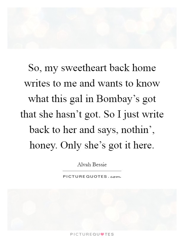 So, my sweetheart back home writes to me and wants to know what this gal in Bombay's got that she hasn't got. So I just write back to her and says, nothin', honey. Only she's got it here Picture Quote #1