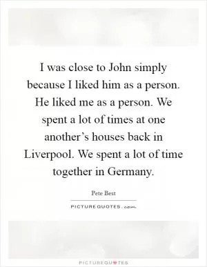 I was close to John simply because I liked him as a person. He liked me as a person. We spent a lot of times at one another’s houses back in Liverpool. We spent a lot of time together in Germany Picture Quote #1