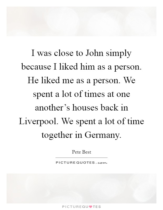 I was close to John simply because I liked him as a person. He liked me as a person. We spent a lot of times at one another's houses back in Liverpool. We spent a lot of time together in Germany Picture Quote #1