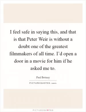 I feel safe in saying this, and that is that Peter Weir is without a doubt one of the greatest filmmakers of all time. I’d open a door in a movie for him if he asked me to Picture Quote #1