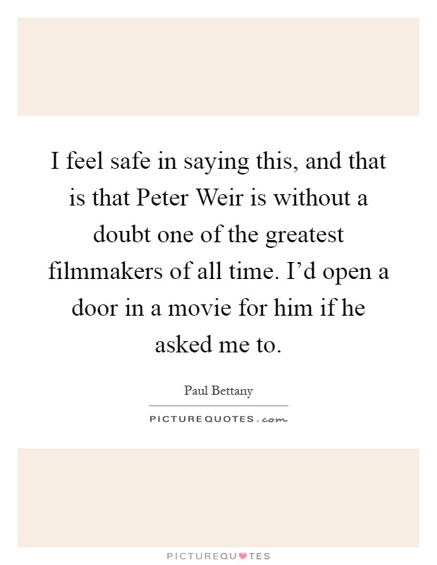 I feel safe in saying this, and that is that Peter Weir is without a doubt one of the greatest filmmakers of all time. I'd open a door in a movie for him if he asked me to Picture Quote #1