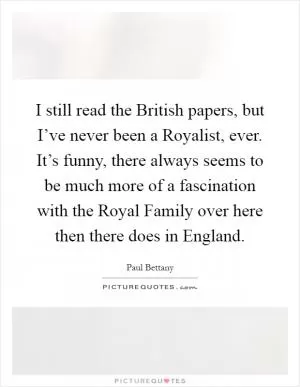 I still read the British papers, but I’ve never been a Royalist, ever. It’s funny, there always seems to be much more of a fascination with the Royal Family over here then there does in England Picture Quote #1