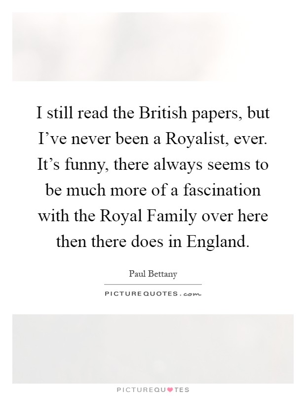 I still read the British papers, but I've never been a Royalist, ever. It's funny, there always seems to be much more of a fascination with the Royal Family over here then there does in England Picture Quote #1