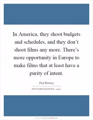 In America, they shoot budgets and schedules, and they don’t shoot films any more. There’s more opportunity in Europe to make films that at least have a purity of intent Picture Quote #1