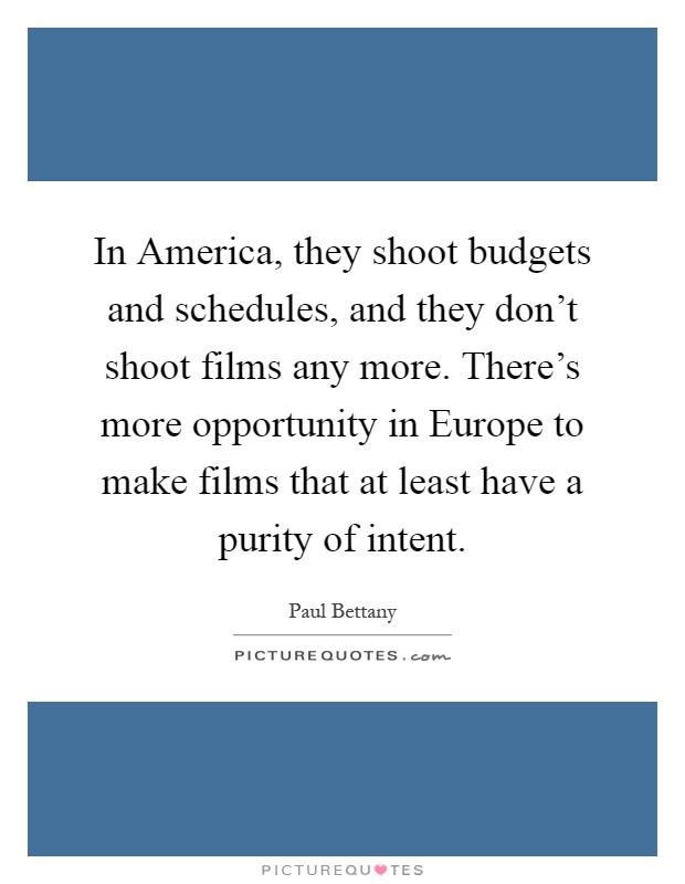 In America, they shoot budgets and schedules, and they don't shoot films any more. There's more opportunity in Europe to make films that at least have a purity of intent Picture Quote #1
