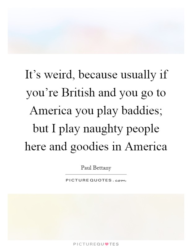 It's weird, because usually if you're British and you go to America you play baddies; but I play naughty people here and goodies in America Picture Quote #1