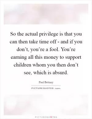 So the actual privilege is that you can then take time off - and if you don’t, you’re a fool. You’re earning all this money to support children whom you then don’t see, which is absurd Picture Quote #1