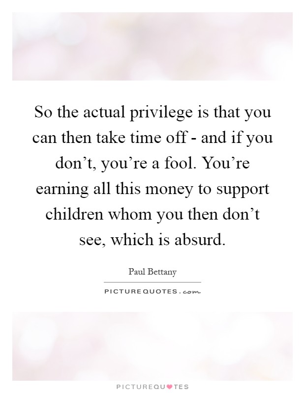So the actual privilege is that you can then take time off - and if you don't, you're a fool. You're earning all this money to support children whom you then don't see, which is absurd Picture Quote #1