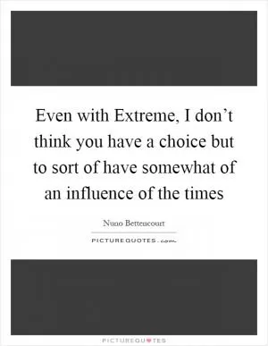 Even with Extreme, I don’t think you have a choice but to sort of have somewhat of an influence of the times Picture Quote #1