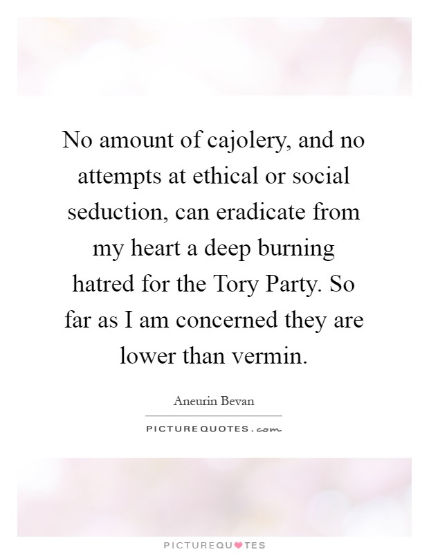 No amount of cajolery, and no attempts at ethical or social seduction, can eradicate from my heart a deep burning hatred for the Tory Party. So far as I am concerned they are lower than vermin Picture Quote #1