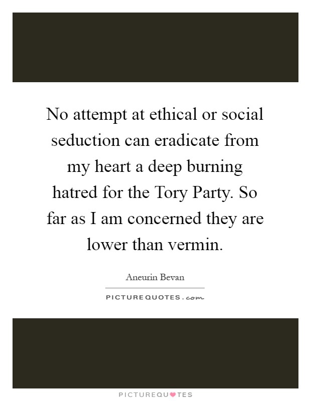 No attempt at ethical or social seduction can eradicate from my heart a deep burning hatred for the Tory Party. So far as I am concerned they are lower than vermin Picture Quote #1