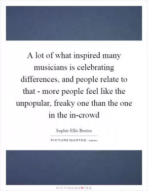 A lot of what inspired many musicians is celebrating differences, and people relate to that - more people feel like the unpopular, freaky one than the one in the in-crowd Picture Quote #1
