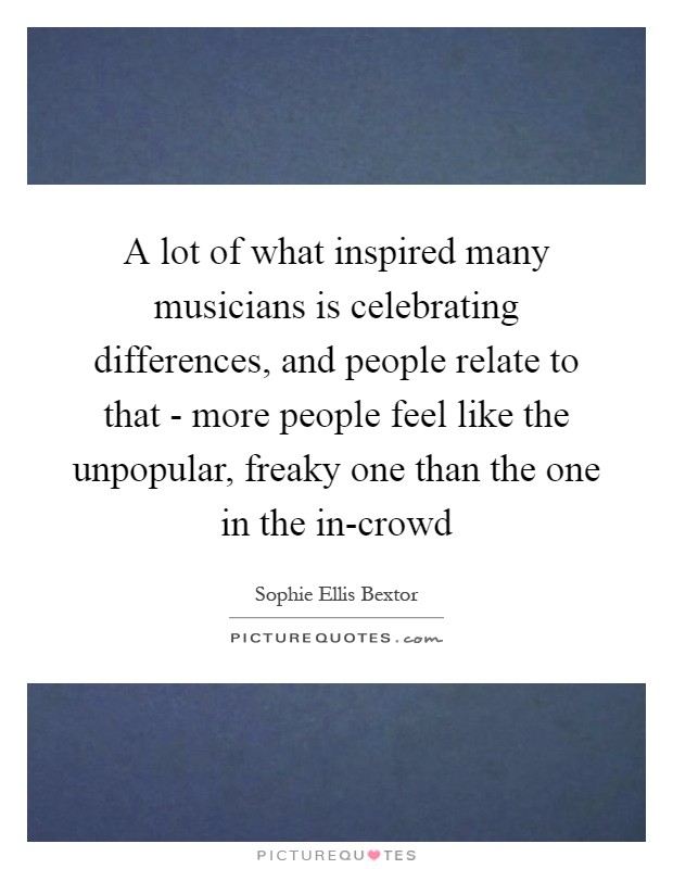 A lot of what inspired many musicians is celebrating differences, and people relate to that - more people feel like the unpopular, freaky one than the one in the in-crowd Picture Quote #1