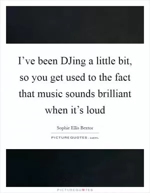 I’ve been DJing a little bit, so you get used to the fact that music sounds brilliant when it’s loud Picture Quote #1