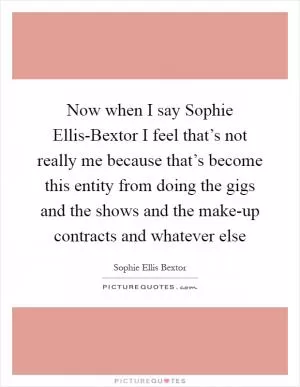 Now when I say Sophie Ellis-Bextor I feel that’s not really me because that’s become this entity from doing the gigs and the shows and the make-up contracts and whatever else Picture Quote #1