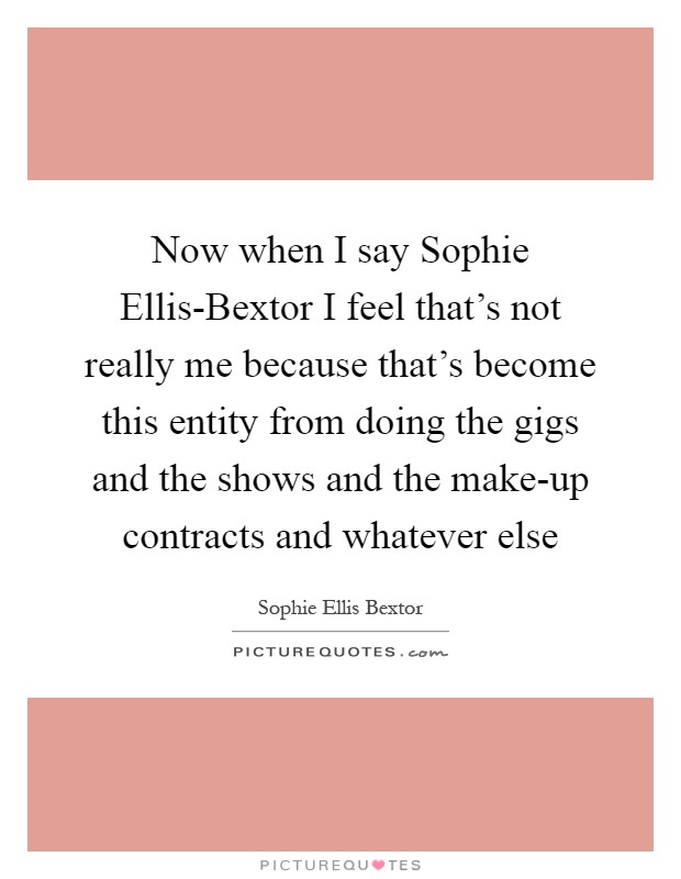 Now when I say Sophie Ellis-Bextor I feel that's not really me because that's become this entity from doing the gigs and the shows and the make-up contracts and whatever else Picture Quote #1