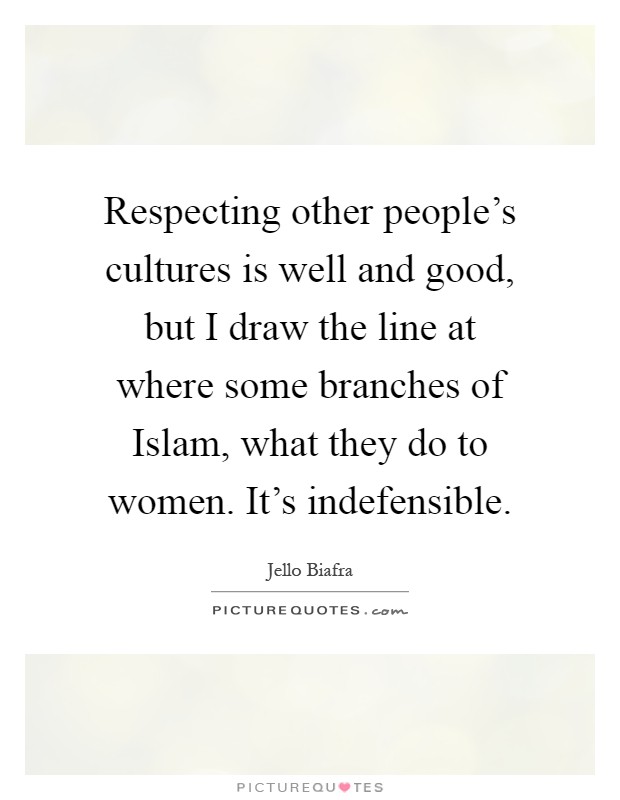 Respecting other people's cultures is well and good, but I draw the line at where some branches of Islam, what they do to women. It's indefensible Picture Quote #1