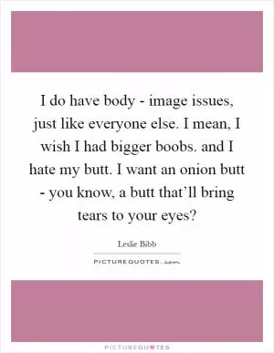 I do have body - image issues, just like everyone else. I mean, I wish I had bigger boobs. and I hate my butt. I want an onion butt - you know, a butt that’ll bring tears to your eyes? Picture Quote #1