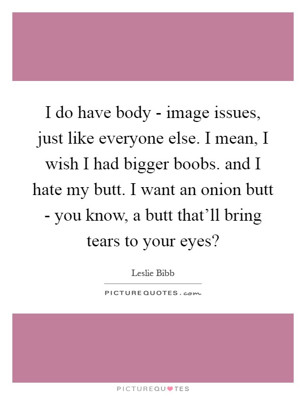 I do have body - image issues, just like everyone else. I mean, I wish I had bigger boobs. and I hate my butt. I want an onion butt - you know, a butt that'll bring tears to your eyes? Picture Quote #1