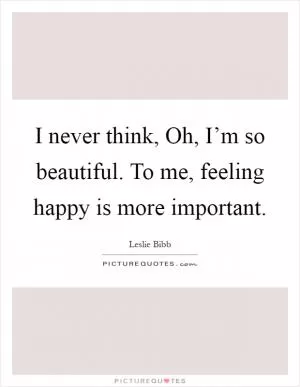 I never think, Oh, I’m so beautiful. To me, feeling happy is more important Picture Quote #1