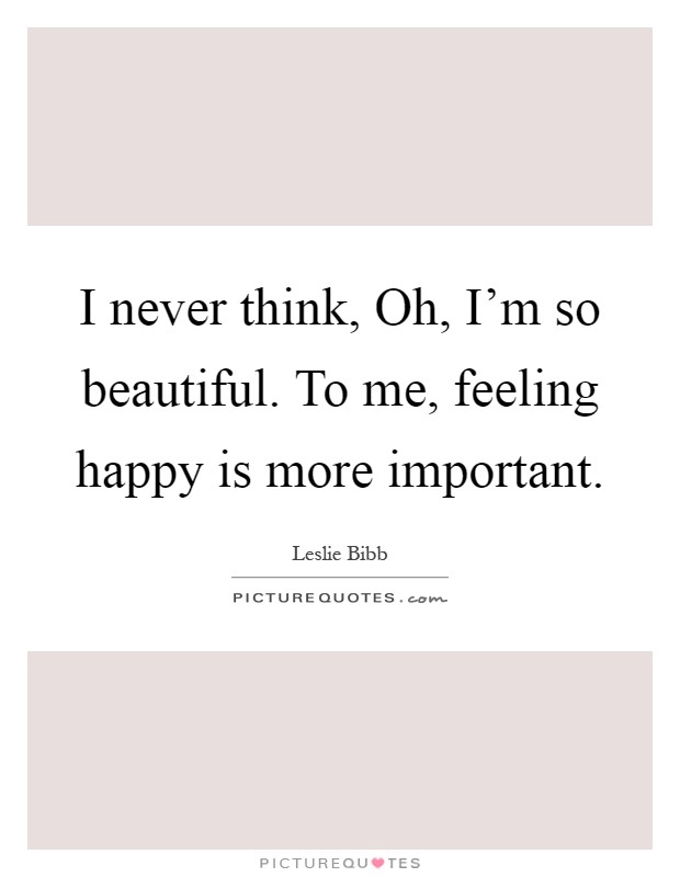 I never think, Oh, I'm so beautiful. To me, feeling happy is more important Picture Quote #1