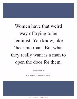 Women have that weird way of trying to be feminist. You know, like ‘hear me roar.’ But what they really want is a man to open the door for them Picture Quote #1