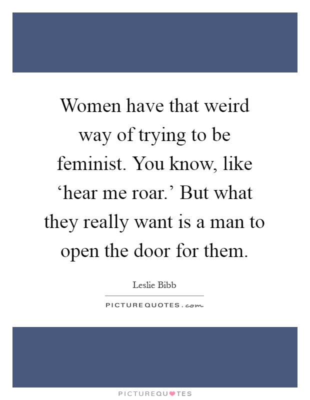 Women have that weird way of trying to be feminist. You know, like ‘hear me roar.' But what they really want is a man to open the door for them Picture Quote #1