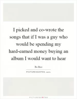I picked and co-wrote the songs that if I was a guy who would be spending my hard-earned money buying an album I would want to hear Picture Quote #1
