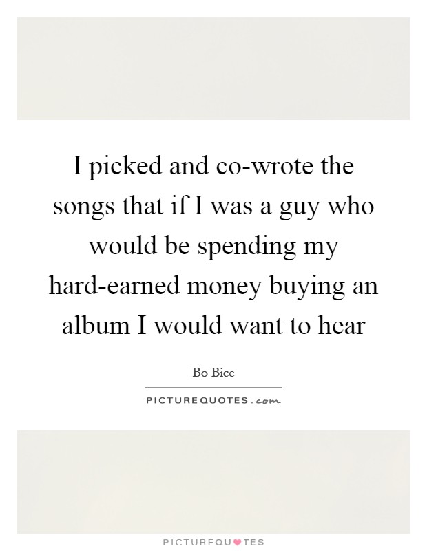 I picked and co-wrote the songs that if I was a guy who would be spending my hard-earned money buying an album I would want to hear Picture Quote #1