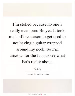 I’m stoked because no one’s really even seen Bo yet. It took me half the season to get used to not having a guitar wrapped around my neck. So I’m anxious for the fans to see what Bo’s really about Picture Quote #1