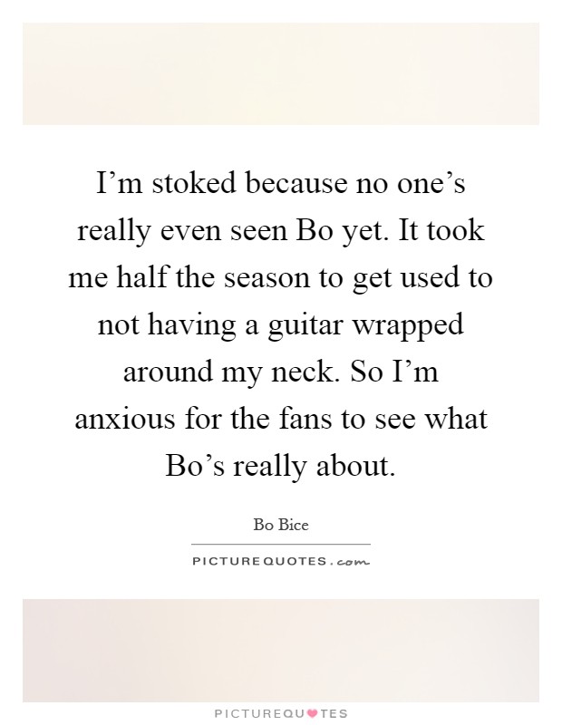 I'm stoked because no one's really even seen Bo yet. It took me half the season to get used to not having a guitar wrapped around my neck. So I'm anxious for the fans to see what Bo's really about Picture Quote #1