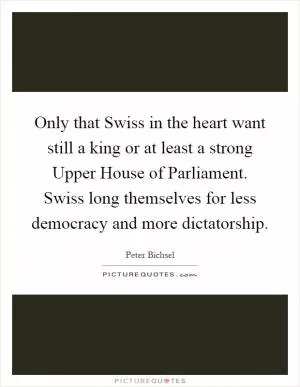 Only that Swiss in the heart want still a king or at least a strong Upper House of Parliament. Swiss long themselves for less democracy and more dictatorship Picture Quote #1