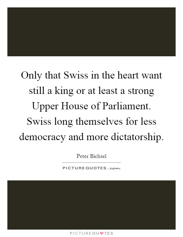 Only that Swiss in the heart want still a king or at least a strong Upper House of Parliament. Swiss long themselves for less democracy and more dictatorship Picture Quote #1