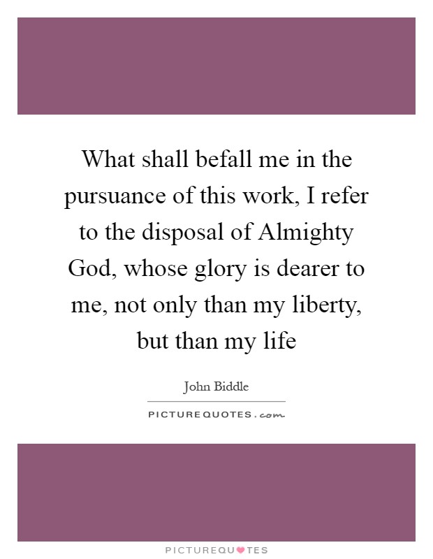 What shall befall me in the pursuance of this work, I refer to the disposal of Almighty God, whose glory is dearer to me, not only than my liberty, but than my life Picture Quote #1
