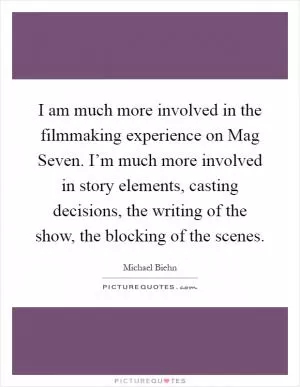 I am much more involved in the filmmaking experience on Mag Seven. I’m much more involved in story elements, casting decisions, the writing of the show, the blocking of the scenes Picture Quote #1