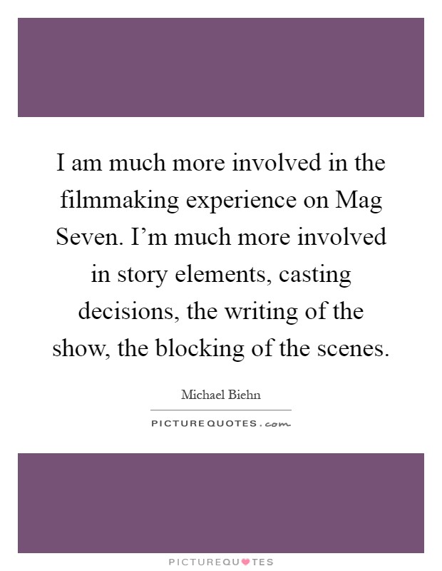 I am much more involved in the filmmaking experience on Mag Seven. I'm much more involved in story elements, casting decisions, the writing of the show, the blocking of the scenes Picture Quote #1