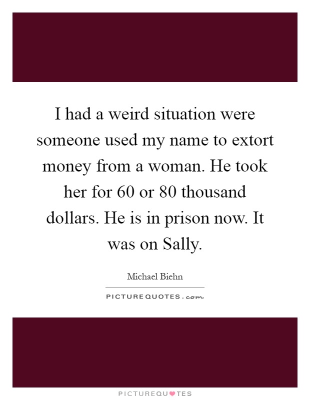 I had a weird situation were someone used my name to extort money from a woman. He took her for 60 or 80 thousand dollars. He is in prison now. It was on Sally Picture Quote #1