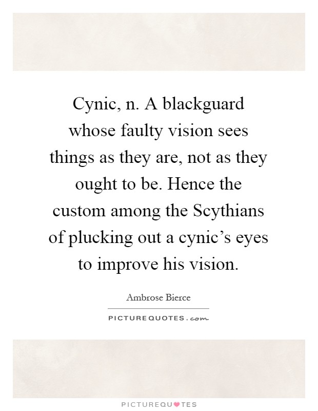 Cynic, n. A blackguard whose faulty vision sees things as they are, not as they ought to be. Hence the custom among the Scythians of plucking out a cynic's eyes to improve his vision Picture Quote #1