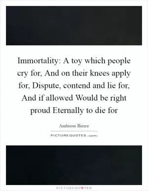 Immortality: A toy which people cry for, And on their knees apply for, Dispute, contend and lie for, And if allowed Would be right proud Eternally to die for Picture Quote #1