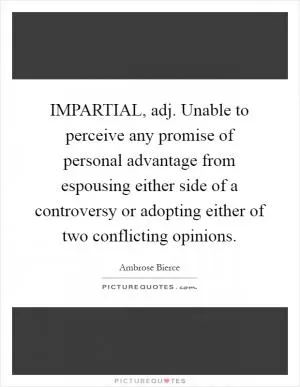 IMPARTIAL, adj. Unable to perceive any promise of personal advantage from espousing either side of a controversy or adopting either of two conflicting opinions Picture Quote #1