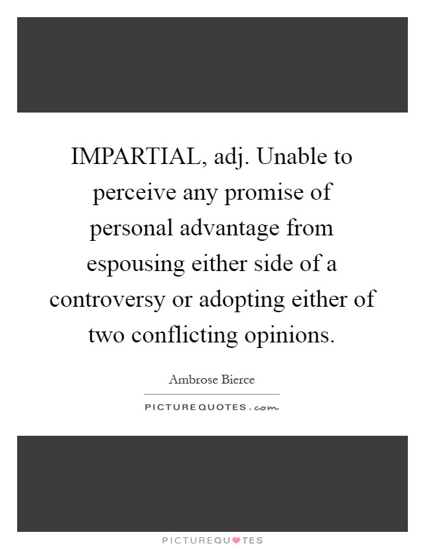IMPARTIAL, adj. Unable to perceive any promise of personal advantage from espousing either side of a controversy or adopting either of two conflicting opinions Picture Quote #1