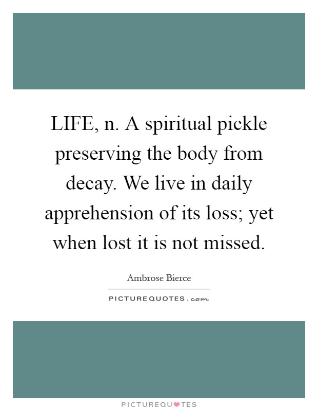 LIFE, n. A spiritual pickle preserving the body from decay. We live in daily apprehension of its loss; yet when lost it is not missed Picture Quote #1