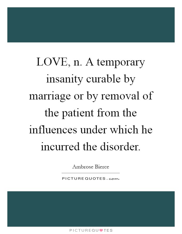 LOVE, n. A temporary insanity curable by marriage or by removal of the patient from the influences under which he incurred the disorder Picture Quote #1