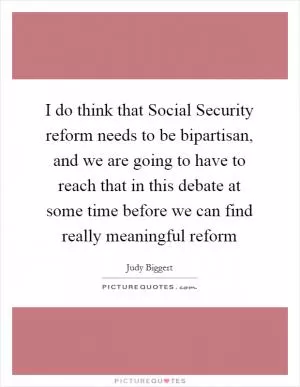 I do think that Social Security reform needs to be bipartisan, and we are going to have to reach that in this debate at some time before we can find really meaningful reform Picture Quote #1